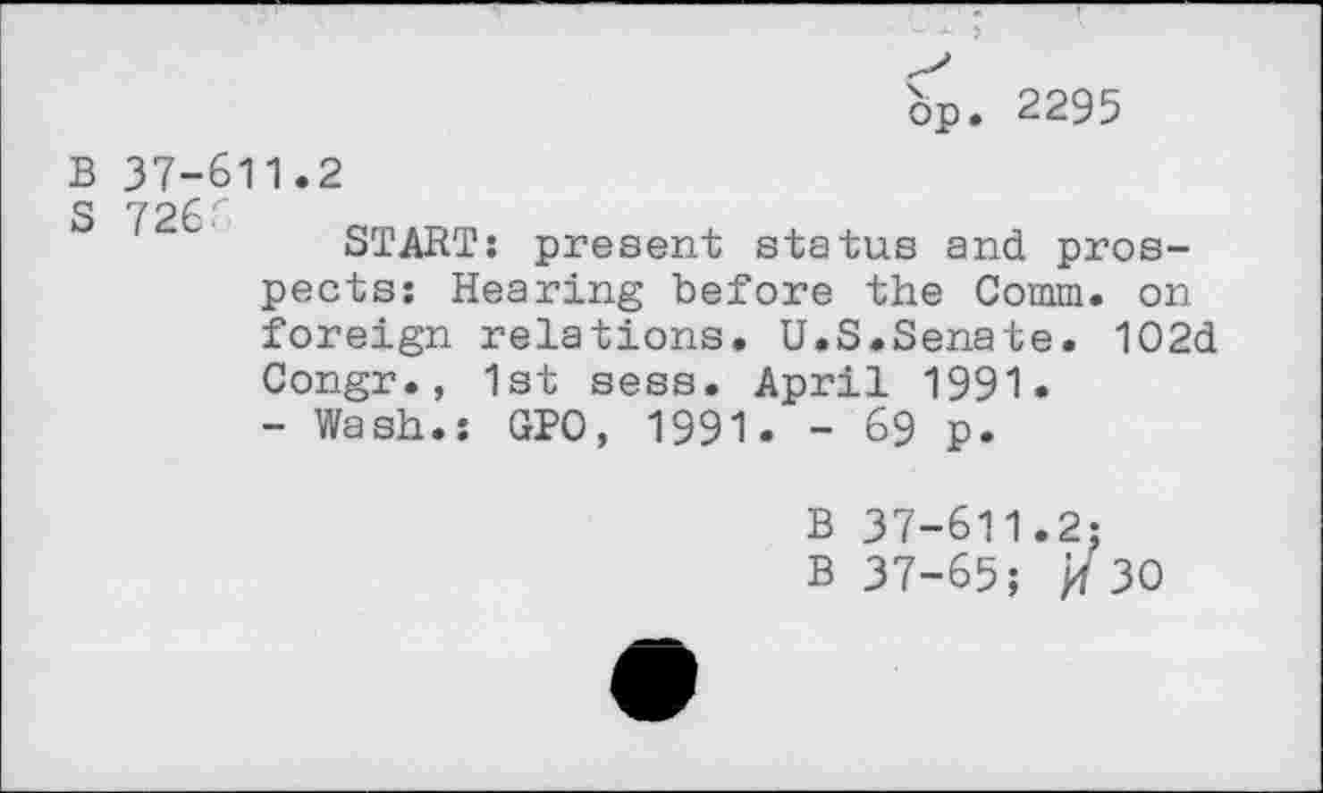 ﻿bp. 2295
B 37-611.2 S 7266
START: present status and prospects: Hearing before the Comm, on foreign relations. U.S.Senate. 102d Congr., 1st sess. April 1991.
- Wash.: GPO, 1991. - 69 p.